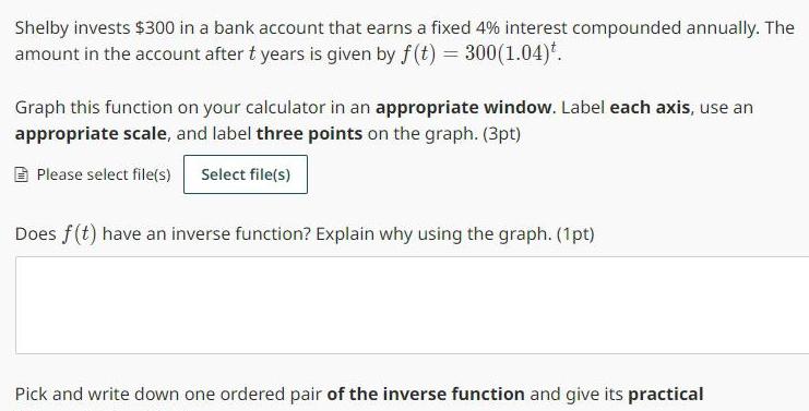 Shelby invests 300 in a bank account that earns a fixed 4 interest compounded annually The amount in the account after t years is given by f t 300 1 04 Graph this function on your calculator in an appropriate window Label each axis use an appropriate scale and label three points on the graph 3pt Please select file s Select file s Does f t have an inverse function Explain why using the graph 1pt Pick and write down one ordered pair of the inverse function and give its practical