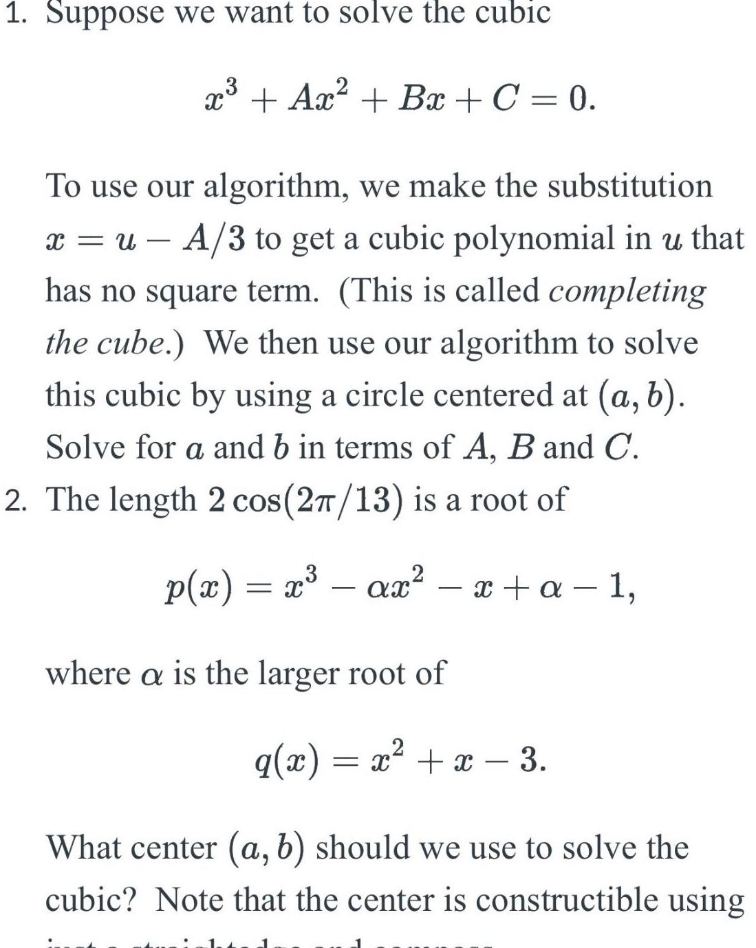 1 Suppose we want to solve the cubic x Ax Bx C 0 To use our algorithm we make the substitution x u A 3 to get a cubic polynomial in u that has no square term This is called completing the cube We then use our algorithm to solve this cubic by using a circle centered at a b Solve for a and b in terms of A B and C 2 The length 2 cos 2 13 is a root of p x x ax x a 1 where a is the larger root of q x x x 3 What center a b should we use to solve the cubic Note that the center is constructible using