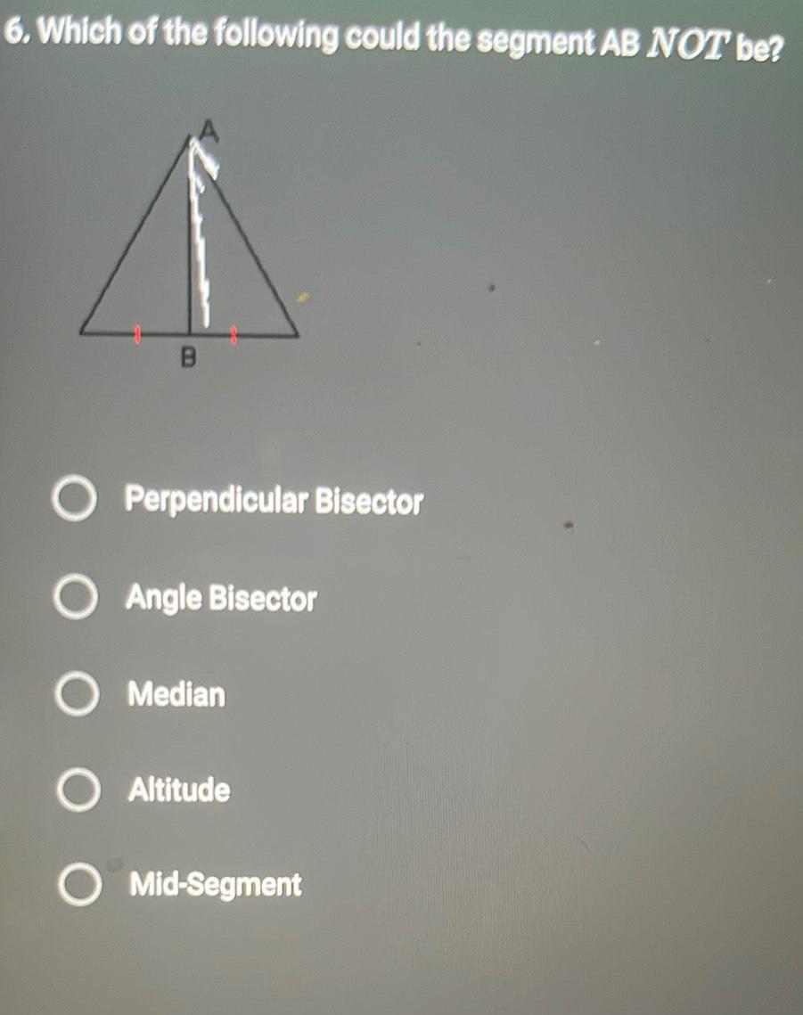 6 Which of the following could the segment AB NOT be B O Perpendicular Bisector O Angle Bisector O Median Altitude Mid Segment