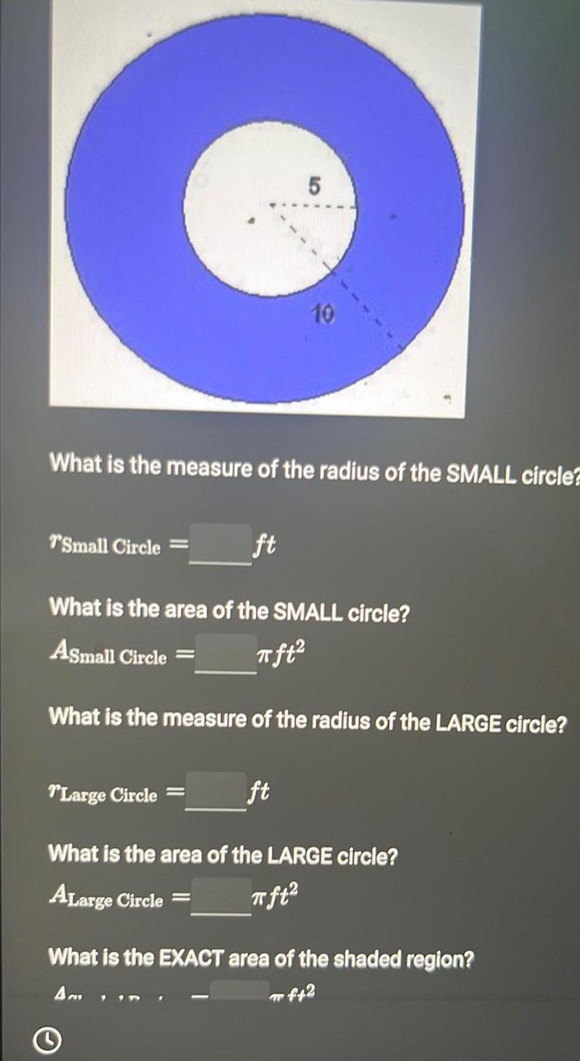 5 O 10 What is the measure of the radius of the SMALL circle T Small Circle What is the area of the SMALL circle Asmall Circle ft ft What is the measure of the radius of the LARGE circle Large Circle ft What is the area of the LARGE circle ALarge Circle What is the EXACT area of the shaded region Am f42