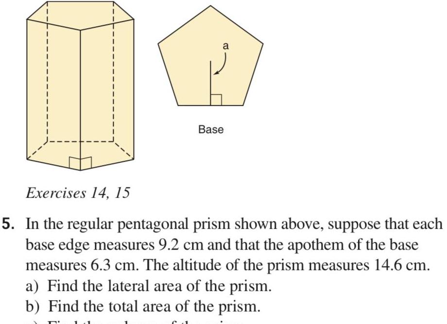 a Base Exercises 14 15 5 In the regular pentagonal prism shown above suppose that each base edge measures 9 2 cm and that the apothem of the base measures 6 3 cm The altitude of the prism measures 14 6 cm a Find the lateral area of the prism b Find the total area of the prism