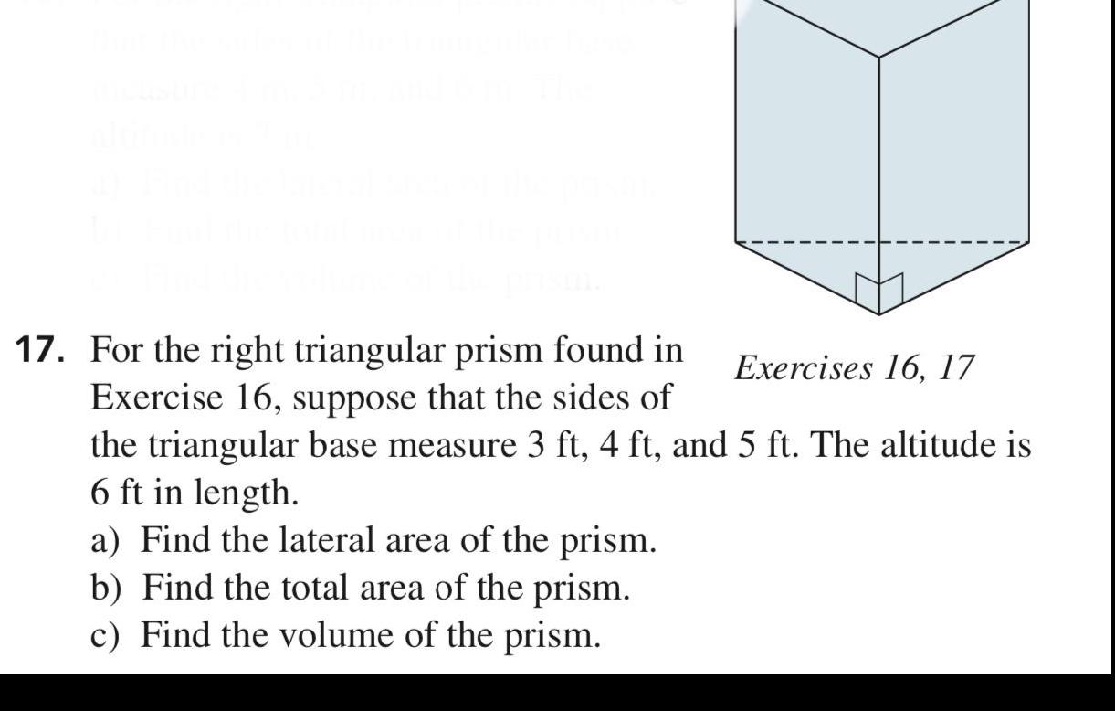 17 For the right triangular prism found in Exercises 16 17 Exercise 16 suppose that the sides of the triangular base measure 3 ft 4 ft and 5 ft The altitude is 6 ft in length a Find the lateral area of the prism b Find the total area of the prism c Find the volume of the prism