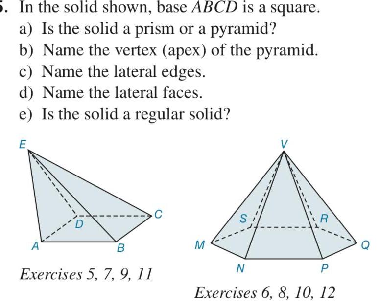 5 In the solid shown base ABCD is a square a Is the solid a prism or a pyramid b Name the vertex apex of the pyramid c Name the lateral edges d Name the lateral faces e Is the solid a regular solid E A B Exercises 5 7 9 11 C M S V N R P Exercises 6 8 10 12