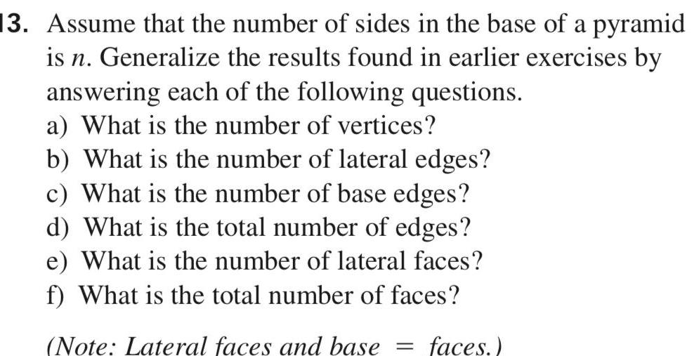 13 Assume that the number of sides in the base of a pyramid is n Generalize the results found in earlier exercises by answering each of the following questions a What is the number of vertices b What is the number of lateral edges c What is the number of base edges d What is the total number of edges e What is the number of lateral faces f What is the total number of faces Note Lateral faces and base faces