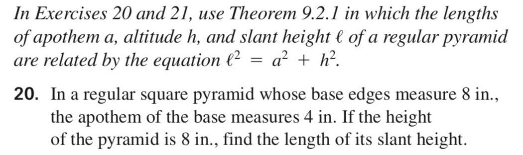 In Exercises 20 and 21 use Theorem 9 2 1 in which the lengths of apothem a altitude h and slant height of a regular pyramid are related by the equation 2 a h 20 In a regular square pyramid whose base edges measure 8 in the apothem of the base measures 4 in If the height of the pyramid is 8 in find the length of its slant height