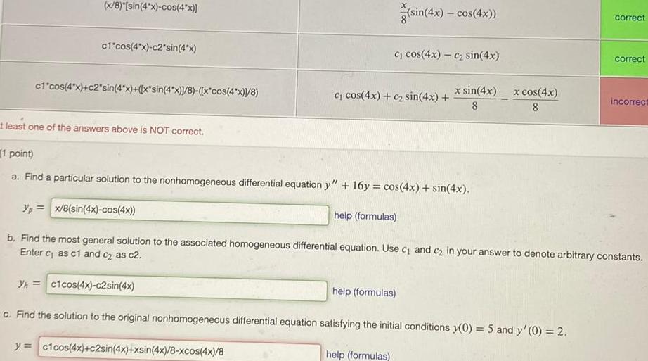 x 8 sin 4x cos 4x c1 cos 4x c2 sin 4x c1 cos 4x c2 sin 4x x sin 4x 8 x cos 4x 8 t least one of the answers above is NOT correct c cos 4x c sin 4x c cos 4x c sin 4x sin 4x cos 4x 1 point a Find a particular solution to the nonhomogeneous differential equation y 16y cos 4x sin 4x help formulas help formulas help formulas x sin 4x 8 x cos 4x 8 correct yp x 8 sin 4x cos 4x b Find the most general solution to the associated homogeneous differential equation Use c and c in your answer to denote arbitrary constants Enter c as c1 and c as c2 Yh c1cos 4x c2sin 4x c Find the solution to the original nonhomogeneous differential equation satisfying the initial conditions y 0 5 and y 0 2 y c1cos 4x c2sin 4x xsin 4x 8 xcos 4x 8 correct incorrect