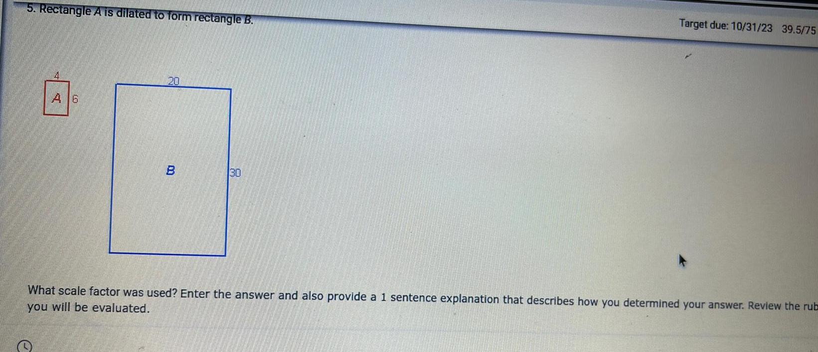 5 Rectangle A is dilated to form rectangle B A 6 e 20 B 30 Target due 10 31 23 39 5 75 What scale factor was used Enter the answer and also provide a 1 sentence explanation that describes how you determined your answer Review the rub you will be evaluated