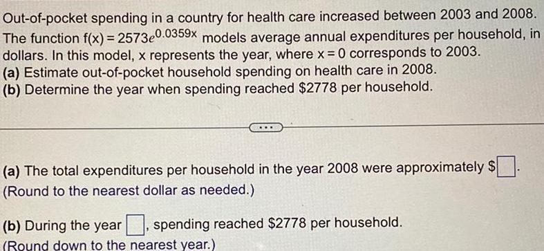 Out of pocket spending in a country for health care increased between 2003 and 2008 The function f x 2573e0 0359x models average annual expenditures per household in dollars In this model x represents the year where x 0 corresponds to 2003 a Estimate out of pocket household spending on health care in 2008 b Determine the year when spending reached 2778 per household a The total expenditures per household in the year 2008 were approximately Round to the nearest dollar as needed b During the year spending reached 2778 per household Round down to the nearest year