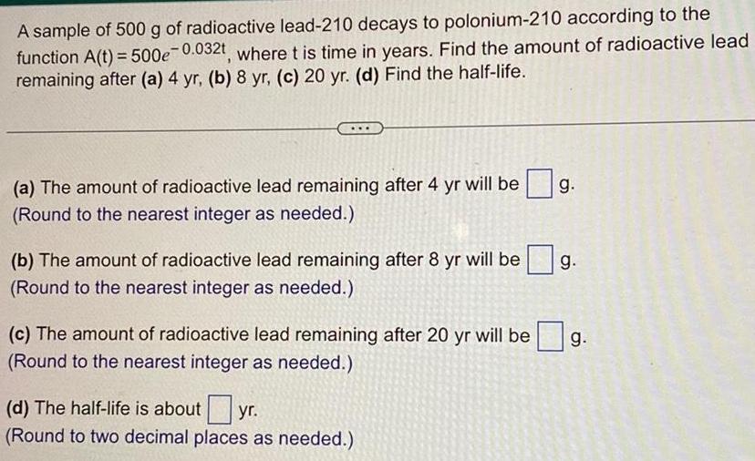 A sample of 500 g of radioactive lead 210 decays to polonium 210 according to the function A t 500e 0 032t where t is time in years Find the amount of radioactive lead remaining after a 4 yr b 8 yr c 20 yr d Find the half life a The amount of radioactive lead remaining after 4 yr will be Round to the nearest integer as needed b The amount of radioactive lead remaining after 8 yr will be g Round to the nearest integer as needed c The amount of radioactive lead remaining after 20 yr will be Round to the nearest integer as needed g d The half life is about yr Round to two decimal places as needed g