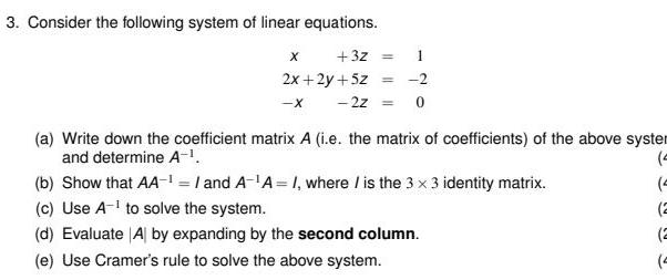 3 Consider the following system of linear equations 3Z X 2x 2y 5z X 2Z 1 2 0 a Write down the coefficient matrix A i e the matrix of coefficients of the above syster and determine A 0 4 2 2 4 b Show that AA and A A I where is the 3 x 3 identity matrix c Use A to solve the system d Evaluate Al by expanding by the second column e Use Cramer s rule to solve the above system