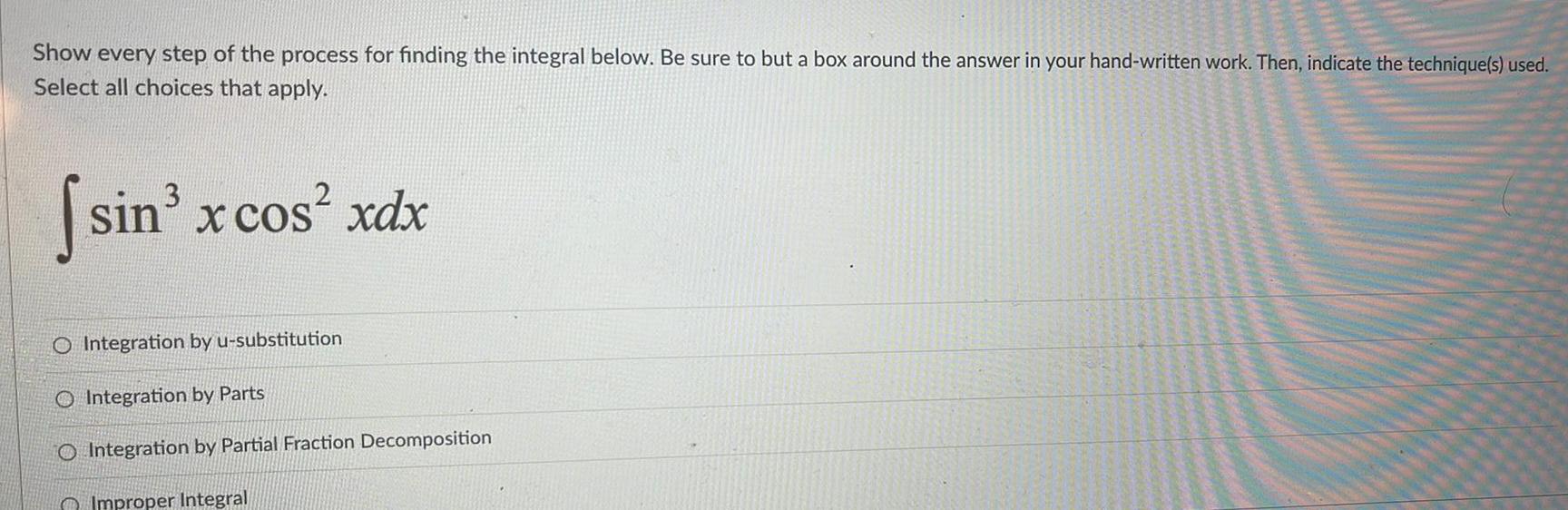 Show every step of the process for finding the integral below Be sure to but a box around the answer in your hand written work Then indicate the technique s used Select all choices that apply sin x cos xdx O Integration by u substitution O Integration by Parts O Integration by Partial Fraction Decomposition Improper Integral