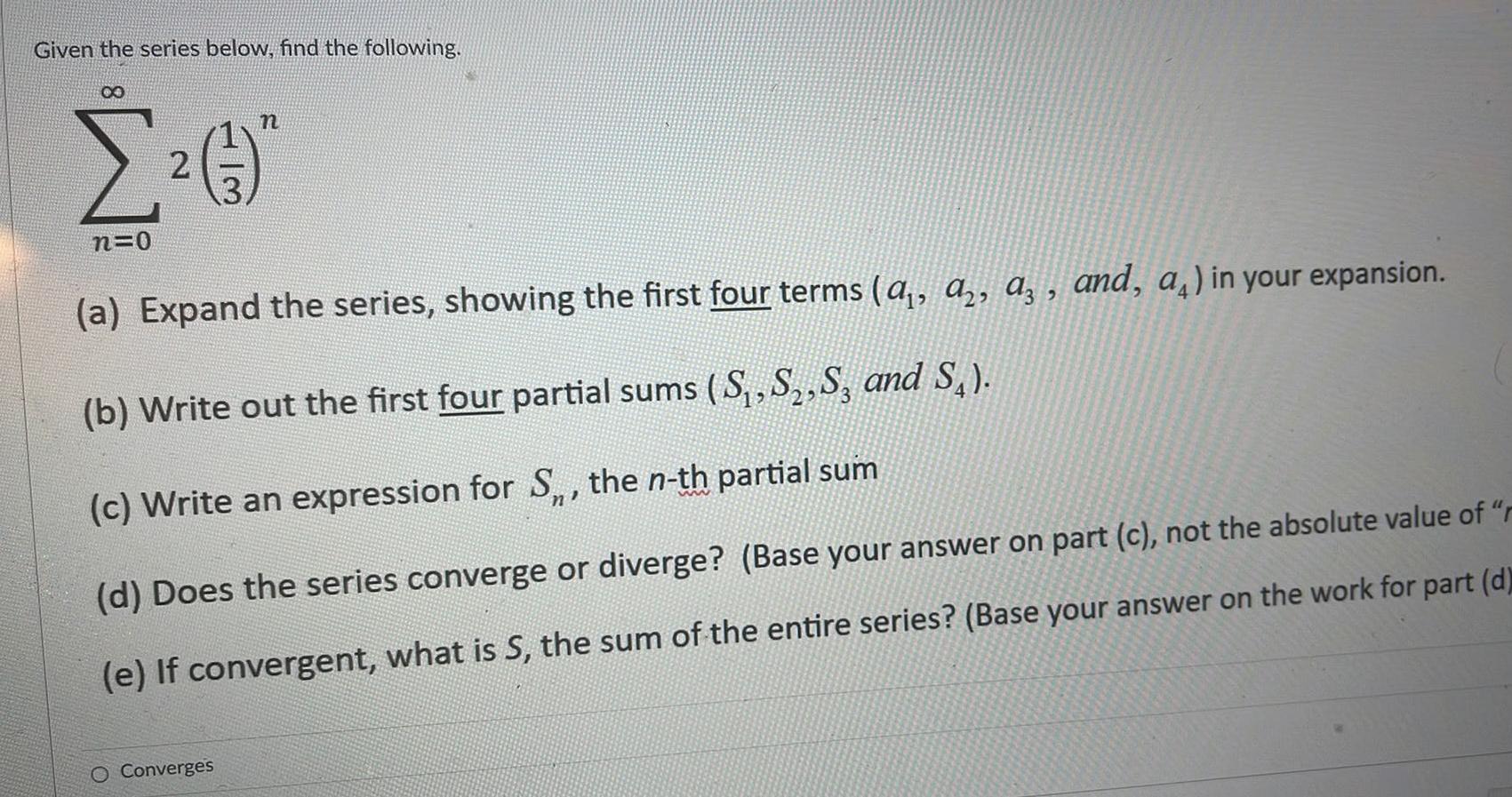 Given the series below find the following 8 n 2 n 0 a Expand the series showing the first four terms a a a and a in your expansion b Write out the first four partial sums S S S3 and S c Write an expression for S the n th partial sum d Does the series converge or diverge Base your answer on part c not the absolute value of r e If convergent what is S the sum of the entire series Base your answer on the work for part d O Converges