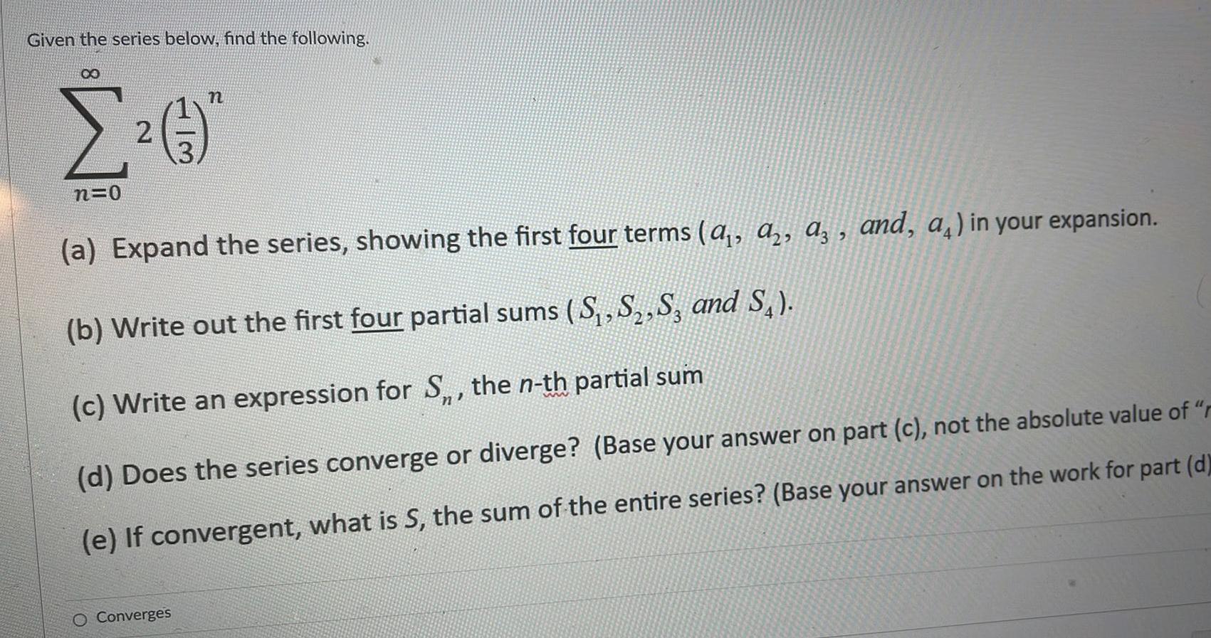 Given the series below find the following 8 n 2 n 0 a Expand the series showing the first four terms a a a and a in your expansion b Write out the first four partial sums S S S3 and S c Write an expression for S the n th partial sum d Does the series converge or diverge Base your answer on part c not the absolute value of r e If convergent what is S the sum of the entire series Base your answer on the work for part d O Converges