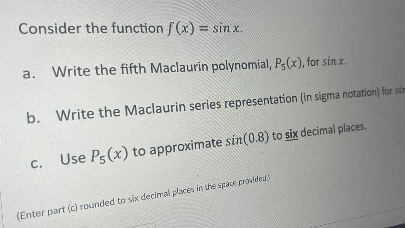 Consider the function f x sin x Write the fifth Maclaurin polynomial P5 x for sin x b Write the Maclaurin series representation in sigma notation for sim Use P5 x to approximate sin 0 8 to six decimal places a C Enter part c rounded to six decimal places in the space provided