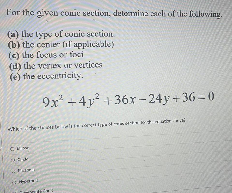 For the given conic section determine each of the following a the type of conic section b the center if applicable c the focus or foci d the vertex or vertices e the eccentricity Which of the choices below is the correct type of conic section for the equation above O Ellipse O Circle 9x 4y 36x 24y 36 0 Parabola O Hyperbola Degenerate Conic