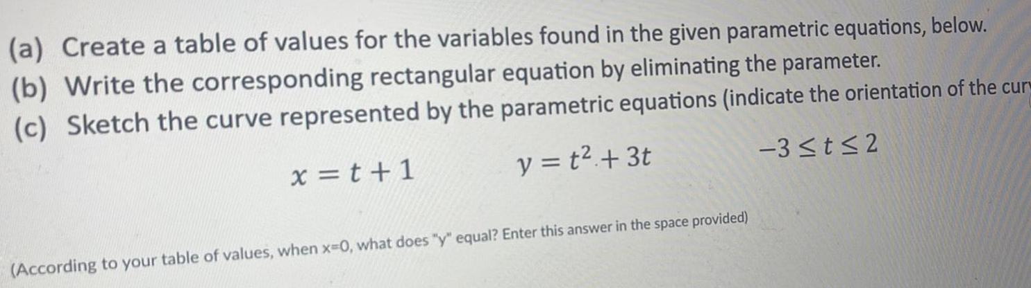 a Create a table of values for the variables found in the given parametric equations below b Write the corresponding rectangular equation by eliminating the parameter c Sketch the curve represented by the parametric equations indicate the orientation of the cur x t 1 y t 3t 3 t 2 According to your table of values when x 0 what does y equal Enter this answer in the space provided