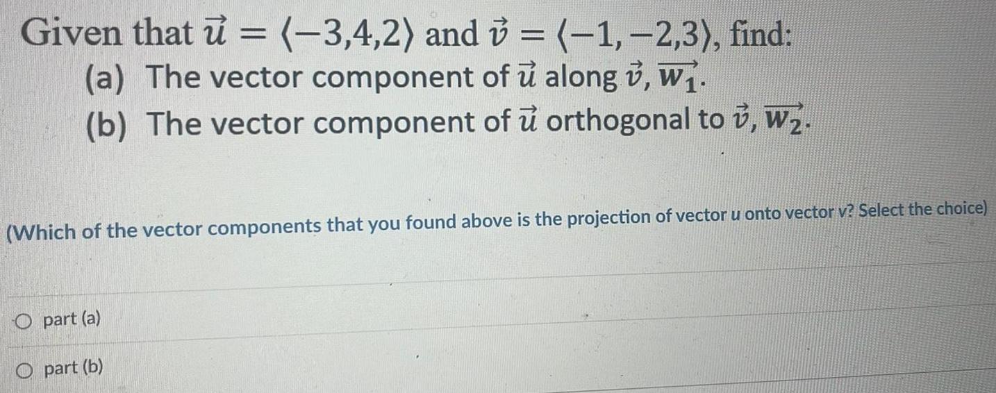 Given that u 3 4 2 and v 1 2 3 find a The vector component of u along w b The vector component of u orthogonal to v W Which of the vector components that you found above is the projection of vector u onto vector v Select the choice part a O part b