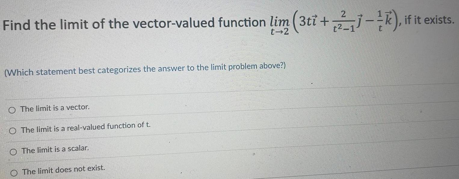 Find the limit of the vector valued function lim 3ti 23 if it exists t2 t 2 Which statement best categorizes the answer to the limit problem above O The limit is a vector O The limit is a real valued function of t O The limit is a scalar The limit does not exist