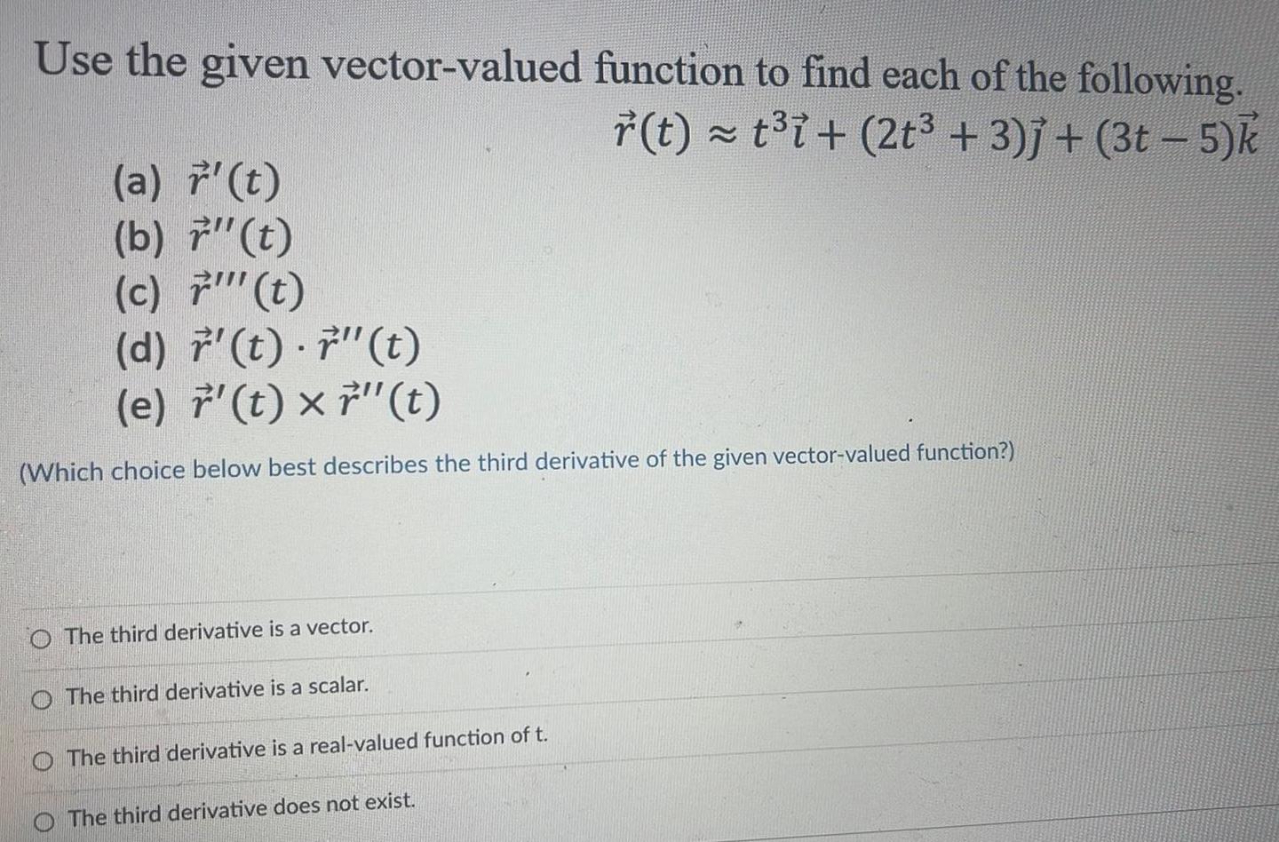 Use the given vector valued function to find each of the following r t t i 2t 3 j 3t 5 k a t b 7 t c t d r t t e t x 7 t Which choice below best describes the third derivative of the given vector valued function O The third derivative is a vector The third derivative is a scalar The third derivative is a real valued function of t The third derivative does not exist