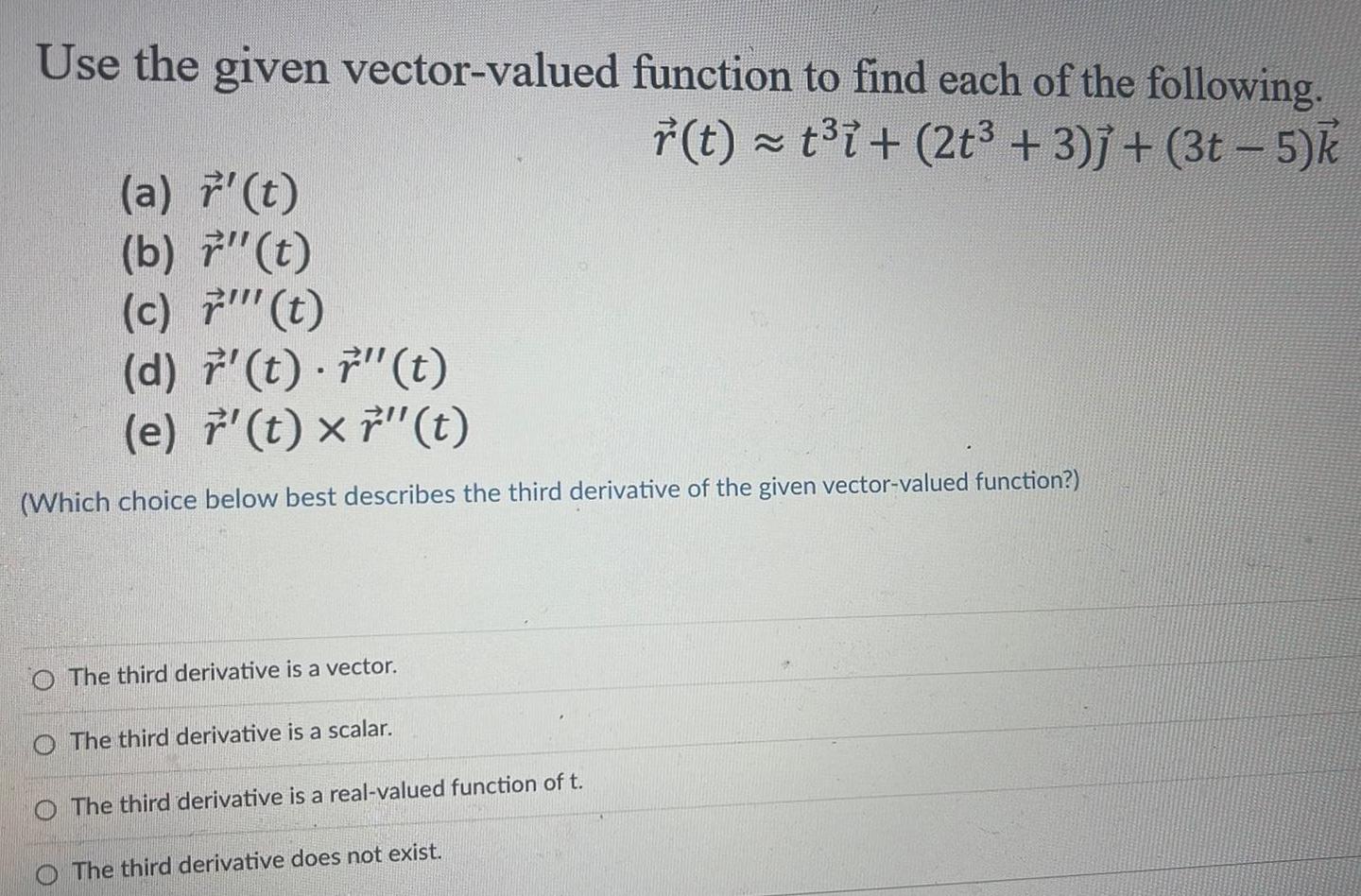 Use the given vector valued function to find each of the following r t t i 2t 3 j 3t 5 k a t b 7 t c t d r t t e t x 7 t Which choice below best describes the third derivative of the given vector valued function O The third derivative is a vector The third derivative is a scalar The third derivative is a real valued function of t The third derivative does not exist