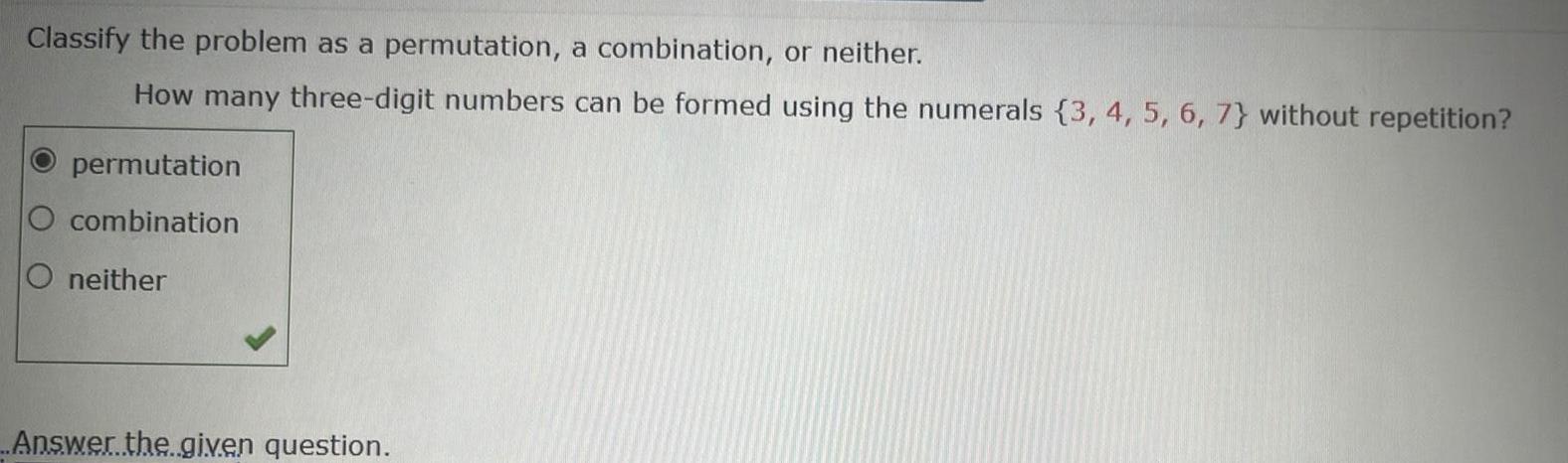 Classify the problem as a permutation a combination or neither How many three digit numbers can be formed using the numerals 3 4 5 6 7 without repetition permutation O combination O neither Answer the given question