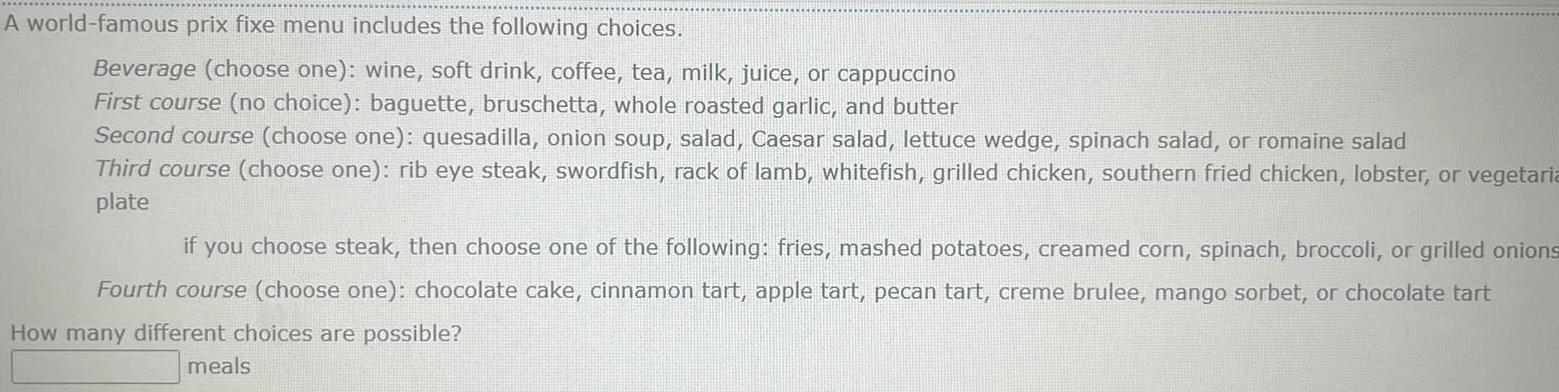 A world famous prix fixe menu includes the following choices Beverage choose one wine soft drink coffee tea milk juice or cappuccino First course no choice baguette bruschetta whole roasted garlic and butter Second course choose one quesadilla onion soup salad Caesar salad lettuce wedge spinach salad or romaine salad Third course choose one rib eye steak swordfish rack of lamb whitefish grilled chicken southern fried chicken lobster or vegetaria plate if you choose steak then choose one of the following fries mashed potatoes creamed corn spinach broccoli or grilled onions Fourth course choose one chocolate cake cinnamon tart apple tart pecan tart creme brulee mango sorbet or chocolate tart How many different choices are possible meals