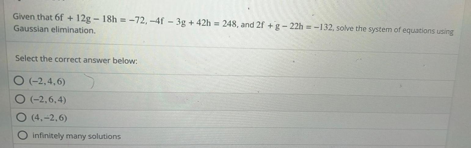 Given that 6f 12g 18h 72 4f 3g 42h 248 and 2f g 22h 132 solve the system of equations using Gaussian elimination Select the correct answer below 2 4 6 O 2 6 4 O 4 2 6 infinitely many solutions