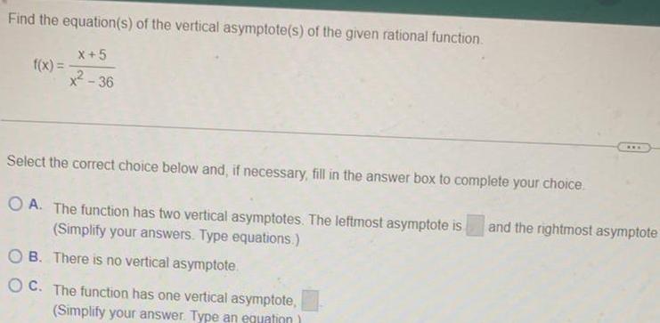 Find the equation s of the vertical asymptote s of the given rational function f x X 5 36 Select the correct choice below and if necessary fill in the answer box to complete your choice OA The function has two vertical asymptotes The leftmost asymptote is Simplify your answers Type equations OB There is no vertical asymptote OC The function has one vertical asymptote Simplify your answer Type an equation www and the rightmost asymptote