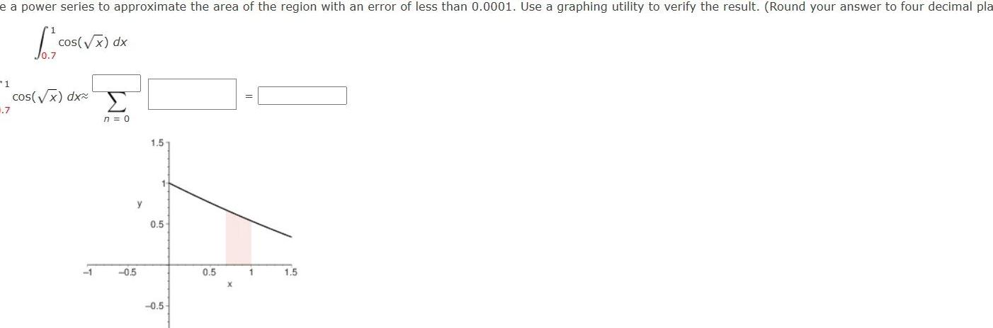 e a power series to approximate the area of the region with an error of less than 0 0001 Use a graphing utility to verify the result Round your answer to four decimal pla cos x dx 1 1 7 cos x dx 1 n 0 y 0 5 1 5 1 0 5 0 5 0 5 1 1 5