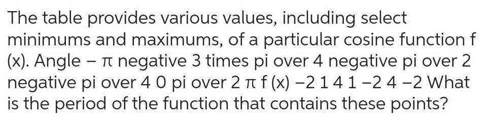 The table provides various values including select minimums and maximums of a particular cosine function f x Angle T negative 3 times pi over 4 negative pi over 2 negative pi over 4 0 pi over 2 f x 2 1 4 1 2 4 2 What is the period of the function that contains these points