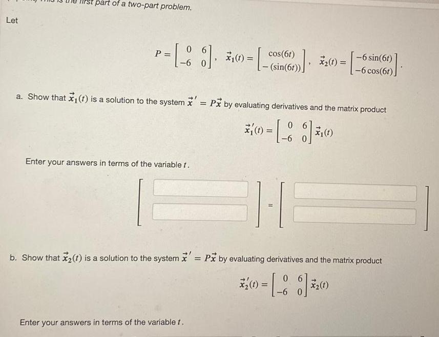 Let part of a two part problem P 8 6 cos 61 sin 6t Enter your answers in terms of the variable t x 0 13 a Show that x 1 is a solution to the system Px by evaluating derivatives and the matrix product 06 86 6 Enter your answers in terms of the variablet 6 sin 6t 6 cos 6t x 1 6 b Show that x 1 is a solution to the system Px by evaluating derivatives and the matrix product 06 31 1 6 X 1