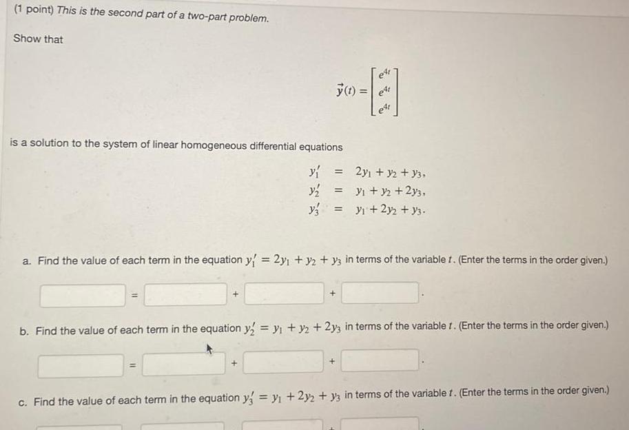 1 point This is the second part of a two part problem Show that y t is a solution to the system of linear homogeneous differential equations y y y3 y y 2y2 y3 et a Find the value of each term in the equation y 2y y2 y3 in terms of the variable 1 Enter the terms in the order given 2y y2 Y3 1 y2 2y3 b Find the value of each term in the equation y2 y y2 2y3 in terms of the variablet Enter the terms in the order given c Find the value of each term in the equation y y 2y2 y3 in terms of the variablet Enter the terms in the order given