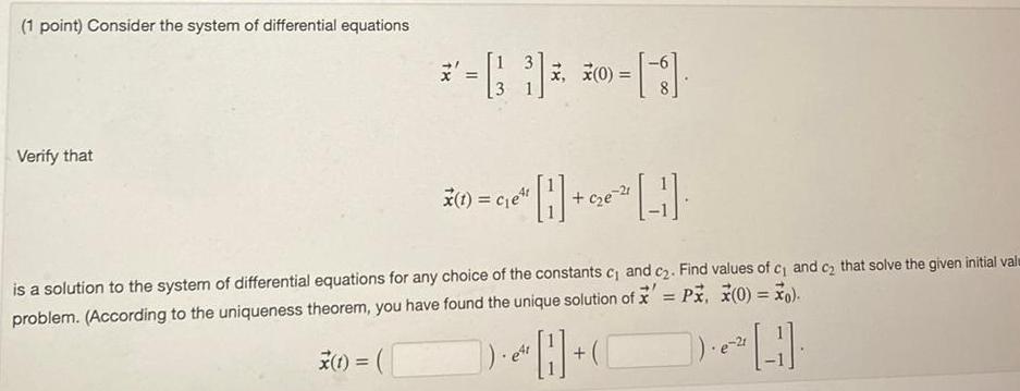 1 point Consider the system of differential equations Verify that 3 0 X 1 e 1 is a solution to the system of differential equations for any choice of the constants c and c2 Find values of c and c that solve the given initial valu problem According to the uniqueness theorem you have found the unique solution of x Px x 0 o t DH e4r