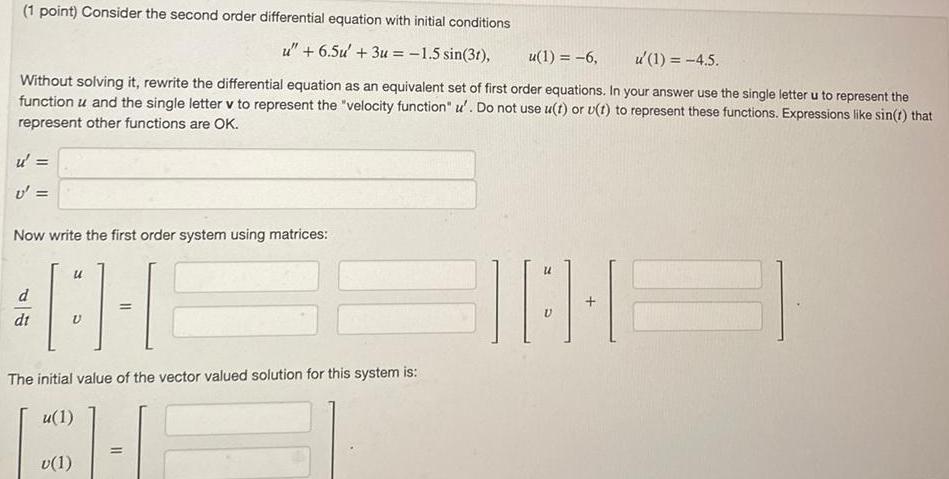 1 point Consider the second order differential equation with initial conditions Without solving it rewrite the differential equation as an equivalent set of first order equations In your answer use the single letter u to represent the function u and the single letter v to represent the velocity function u Do not use u t or u t to represent these functions Expressions like sin t that represent other functions are OK u U Now write the first order system using matrices d dt u V u 6 5u 3u 1 5 sin 31 u 1 6 u 1 4 5 The initial value of the vector valued solution for this system is u 1 v 1 BIO E