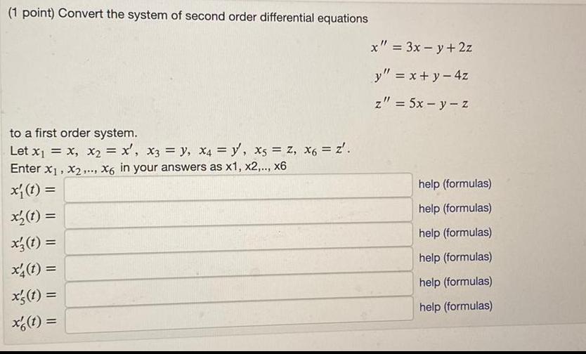 1 point Convert the system of second order differential equations to a first order system Let x x x x x3 y x4 y x5 Z x6 Z Enter x x2 X6 in your answers as x1 x2 x6 x t x t x t x4 1 x s t x t x 3x y 2z y x y 4z z 5x y z help formulas help formulas help formulas help formulas help formulas help formulas