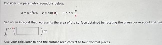 Consider the parametric equations below x sin t y sin 4t Osts 2 Set up an integral that represents the area of the surface obtained by rotating the given curve about the x a C at dt Use your calculator to find the surface area correct to four decimal places