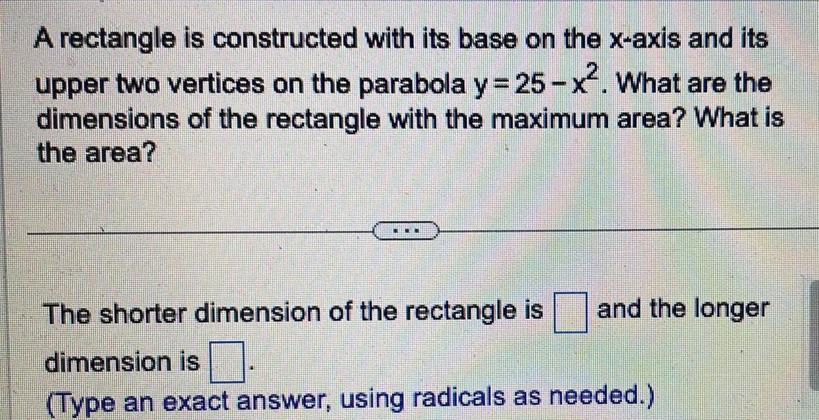 A rectangle is constructed with its base on the x axis and its upper two vertices on the parabola y 25 x What are the dimensions of the rectangle with the maximum area What is the area THEONE and the longer The shorter dimension of the rectangle is dimension is Type an exact answer using radicals as needed