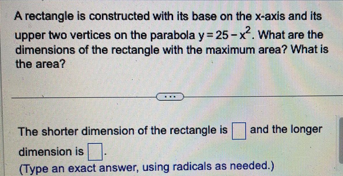 A rectangle is constructed with its base on the x axis and its upper two vertices on the parabola y 25 x What are the dimensions of the rectangle with the maximum area What is the area THEONE and the longer The shorter dimension of the rectangle is dimension is Type an exact answer using radicals as needed