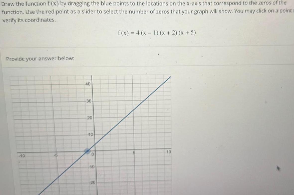 the Draw the function f x by dragging the blue points to the locations on the x axis that correspond to the zeros of function Use the red point as a slider to select the number of zeros that your graph will show You may click on a point verify its coordinates Provide your answer below 40 30 20 10 0 10 20 f x 4 x 1 x 2 x 5 10