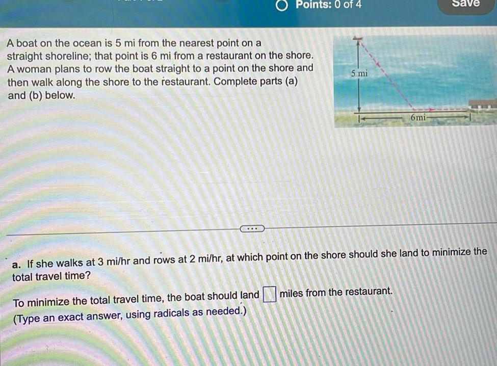 Points 0 of 4 A boat on the ocean is 5 mi from the nearest point on a straight shoreline that point is 6 mi from a restaurant on the shore A woman plans to row the boat straight to a point on the shore and then walk along the shore to the restaurant Complete parts a and b below 5 mi 6mi To minimize the total travel time the boat should land miles from the restaurant Type an exact answer using radicals as needed Save a If she walks at 3 mi hr and rows at 2 mi hr at which point on the shore should she land to minimize the total travel time