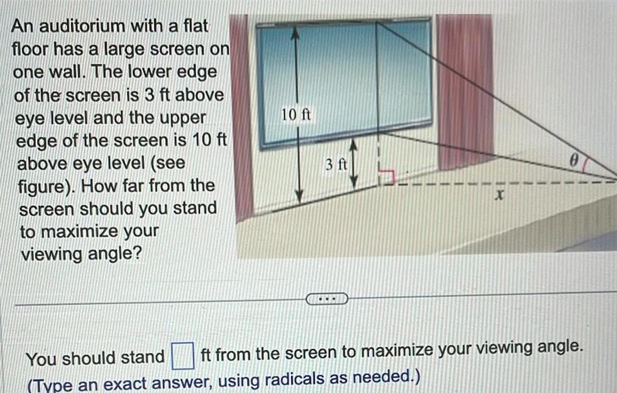An auditorium with a flat floor has a large screen on one wall The lower edge of the screen is 3 ft above eye level and the upper edge of the screen is 10 ft above eye level see figure How far from the screen should you stand to maximize your viewing angle 10 ft 3 ft X 0 You should stand ft from the screen to maximize your viewing angle Type an exact answer using radicals as needed