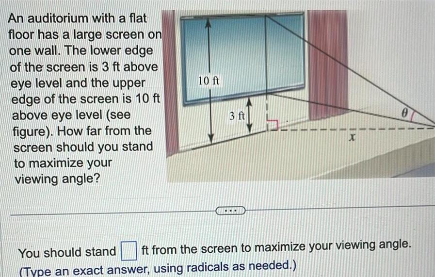 An auditorium with a flat floor has a large screen on one wall The lower edge of the screen is 3 ft above eye level and the upper edge of the screen is 10 ft above eye level see figure How far from the screen should you stand to maximize your viewing angle 10 ft 3 ft X 0 You should stand ft from the screen to maximize your viewing angle Type an exact answer using radicals as needed