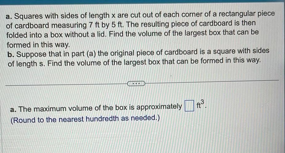 a Squares with sides of length x are cut out of each corner of a rectangular piece of cardboard measuring 7 ft by 5 ft The resulting piece of cardboard is then folded into a box without a lid Find the volume of the largest box that can be formed in this way b Suppose that in part a the original piece of cardboard is a square with sides of length s Find the volume of the largest box that can be formed in this way a The maximum volume of the box is approximately Round to the nearest hundredth as needed ft