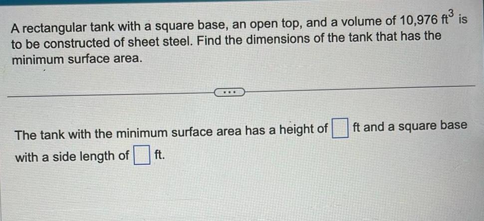 A rectangular tank with a square base an open top and a volume of 10 976 ft is to be constructed of sheet steel Find the dimensions of the tank that has the minimum surface area The tank with the minimum surface area has a height of with a side length of ft ft and a square base