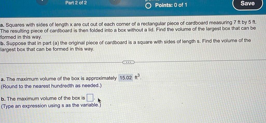 Part 2 of 2 a Squares with sides of length x are cut out of each corner of a rectangular piece of cardboard measuring 7 ft by 5 ft The resulting piece of cardboard is then folded into a box without a lid Find the volume of the largest box that can be formed in this way Points 0 of 1 b Suppose that in part a the original piece of cardboard is a square with sides of length s Find the volume of the largest box that can be formed in this way C a The maximum volume of the box is approximately 15 02 ft Round to the nearest hundredth as needed b The maximum volume of the box is Type an expression using s as the variable Save