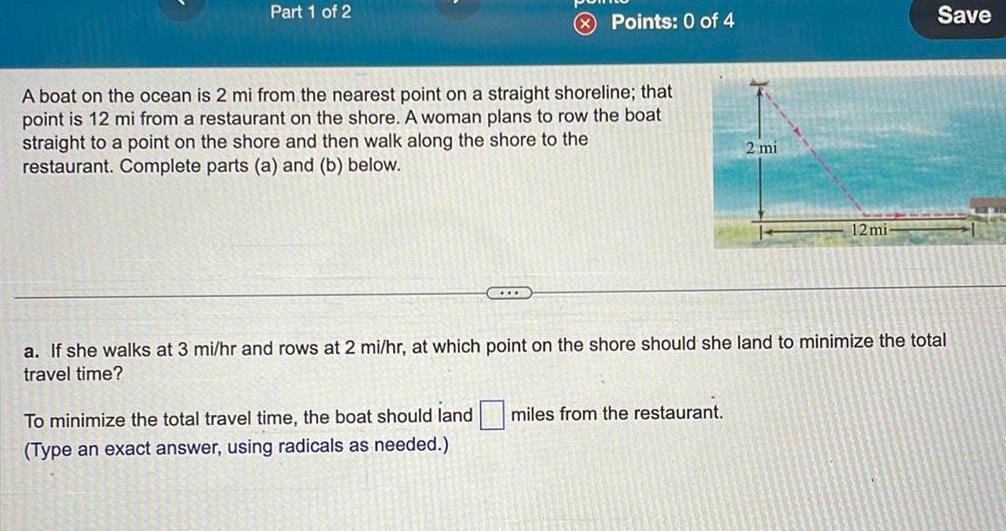 Part 1 of 2 Points 0 of 4 A boat on the ocean is 2 mi from the nearest point on a straight shoreline that point is 12 mi from a restaurant on the shore A woman plans to row the boat straight to a point on the shore and then walk along the shore to the restaurant Complete parts a and b below COLLE 2 mi To minimize the total travel time the boat should land miles from the restaurant Type an exact answer using radicals as needed 12 mi Save a If she walks at 3 mi hr and rows at 2 mi hr at which point on the shore should she land to minimize the total travel time