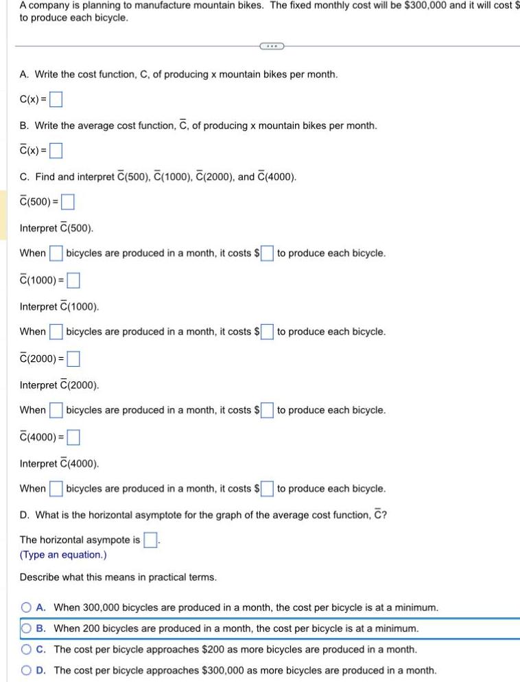 A company is planning to manufacture mountain bikes The fixed monthly cost will be 300 000 and it will cost to produce each bicycle SIXX A Write the cost function C of producing x mountain bikes per month C x B Write the average cost function C of producing x mountain bikes per month C x C Find and interpret C 500 C 1000 C 2000 and C 4000 C 500 Interpret C 500 When bicycles are produced in a month it costs C 1000 Interpret 1000 When bicycles are produced in a month it costs C 2000 Interpret C 2000 When bicycles are produced in a month it costs to produce each bicycle to produce each bicycle to produce each bicycle C 4000 Interpret C 4000 When bicycles are produced in a month it costs to produce each bicycle D What is the horizontal asymptote for the graph of the average cost function C The horizontal asympote is Type an equation Describe what this means in practical terms O A When 300 000 bicycles are produced in a month the cost per bicycle is at a minimum OB When 200 bicycles are produced in a month the cost per bicycle is at a minimum OC The cost per bicycle approaches 200 as more bicycles are produced in a month OD The cost per bicycle approaches 300 000 as more bicycles are produced in a month