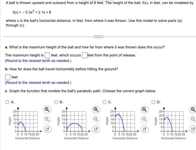 A ball is thrown upward and outward from a height of 8 feet The height of the ball f x in feet can be modeled by f x 0 3x 2 1x 8 where x is the ball s horizontal distance in feet from where it was thrown Use this model to solve parts a through c a What is the maximum height of the ball and how far from where it was thrown does this occur The maximum height is feet which occurs feet from the point of release Round to the nearest tenth as needed b How far does the ball travel horizontally before hitting the ground feet Round to the nearest tenth as needed c Graph the function that models the ball s parabolic path Choose the correct graph below O A Height 25 20 15 10 5 0 0 5 10 152025 Horizontal Distance Q G B Height 25 20 15 10 5 0 0 5 10 15 20 25 Horizontal Distance oo G C Height 25 20 15 104 5 04 0 5 10 152025 Horizontal Distance Q D Height 25 20 15 104 5 0 0 5 10 15 20 25 Horizontal Distance Q Q