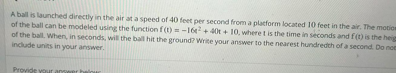 A ball is launched directly in the air at a speed of 40 feet per second from a platform located 10 feet in the air The motion of the ball can be modeled using the function f t 16t 40t 10 where t is the time in seconds and f t is the heig of the ball When in seconds will the ball hit the ground Write your answer to the nearest hundredth of a second Do not include units in your answer Provide your answer below