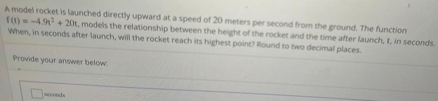 A model rocket is launched directly upward at a speed of 20 meters per second from the ground The function f t 4 91 20t models the relationship between the height of the rocket and the time after launch t in seconds When in seconds after launch will the rocket reach its highest point Round to two decimal places Provide your answer below seconds